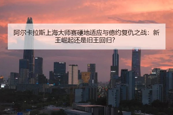 阿尔卡拉斯上海大师赛硬地适应与德约复仇之战：新王崛起还是旧王回归？