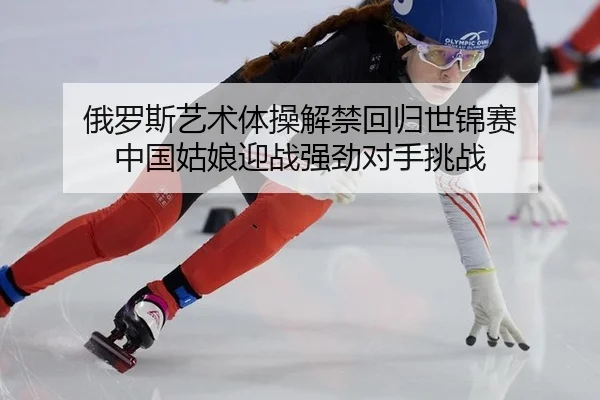 俄罗斯艺术体操解禁回归世锦赛 中国姑娘迎战强劲对手挑战