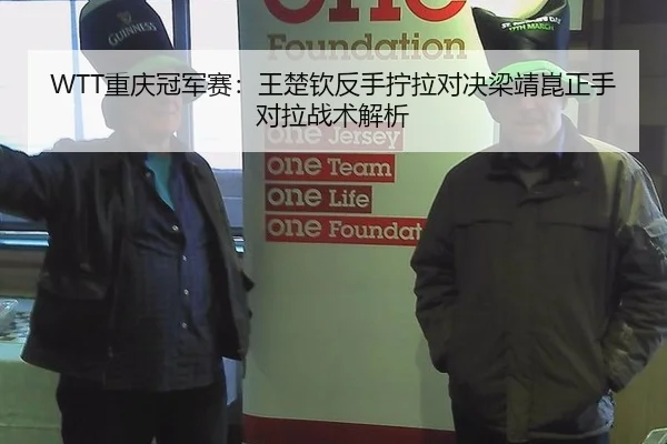 WTT重庆冠军赛：王楚钦反手拧拉对决梁靖崑正手对拉战术解析