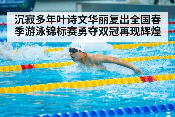 沉寂多年叶诗文华丽复出全国春季游泳锦标赛勇夺双冠再现辉煌