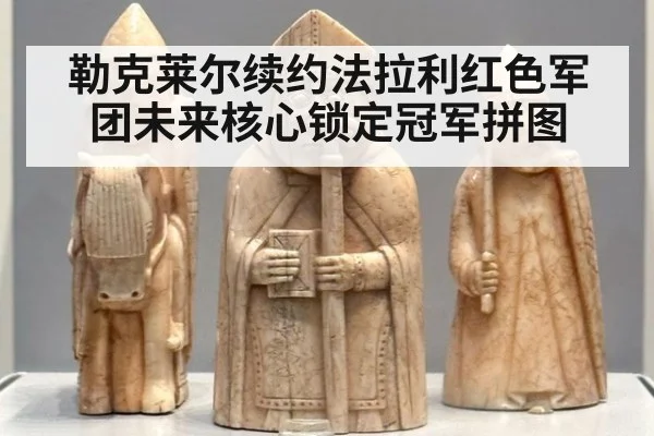 勒克莱尔续约法拉利红色军团未来核心锁定冠军拼图
